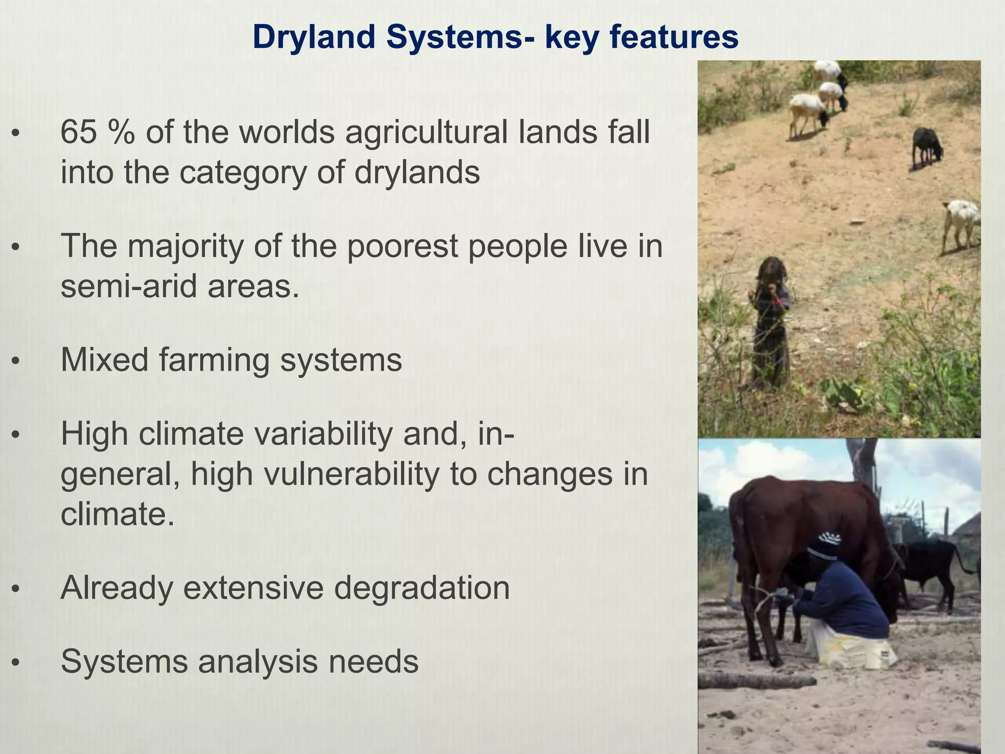 Dryland Systems- key features

•   65 % of the worlds agricultural lands fall
    into the category of drylands

•   The majority of the poorest people live in
    semi-arid areas.

•   Mixed farming systems

•   High climate variability and, in-
    general, high vulnerability to changes in
    climate.

•   Already extensive degradation

•   Systems analysis needs
 