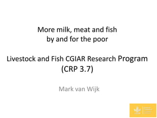 More milk, meat and fish
          by and for the poor

Livestock and Fish CGIAR Research Program
               (CRP 3.7)

               Mark van Wijk
 