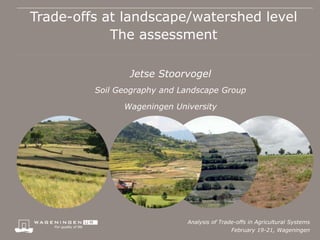 Trade-offs at landscape/watershed level
            The assessment

                Jetse Stoorvogel
         Soil Geography and Landscape Group

               Wageningen University




                             Analysis of Trade-offs in Agricultural Systems
                                             February 19-21, Wageningen
 