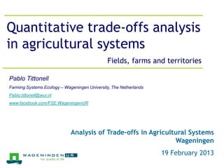 Jeroen Groot, 26 March 2012
Quantitative trade-offs analysis
in agricultural systems
                                              Fields, farms and territories

Pablo Tittonell
Farming Systems Ecology – Wageningen University, The Netherlands
Pablo.tittonell@wur.nl
www.facebook.com/FSE.WageningenUR




                             Analysis of Trade-offs in Agricultural Systems
                                                               Wageningen
                                                                   19 February 2013
 