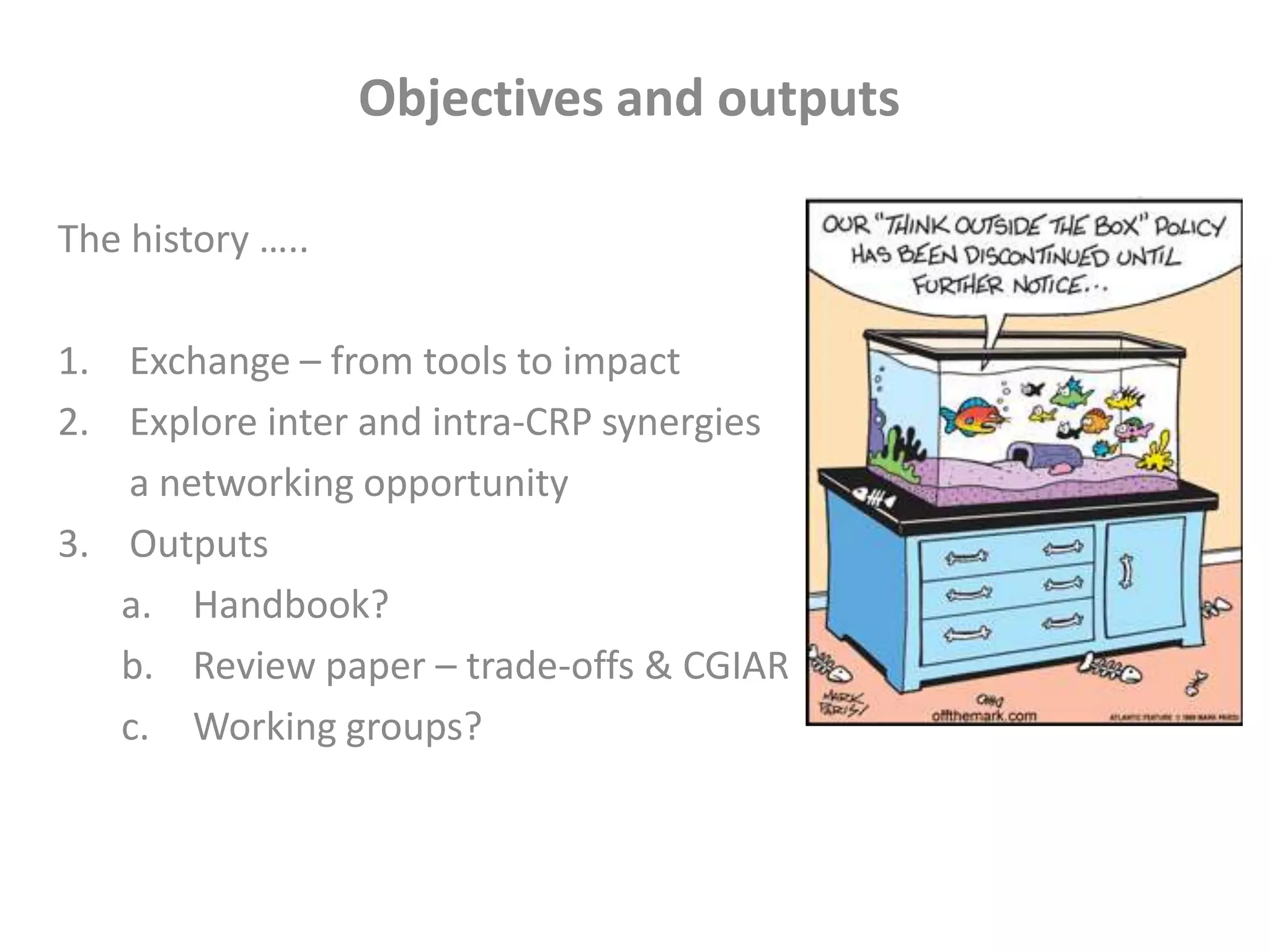Objectives and outputs
The history …..
1. Exchange – from tools to impact
2. Explore inter and intra-CRP synergies
a networking opportunity
3. Outputs
a. Handbook?
b. Review paper – trade-offs & CGIAR
c. Working groups?