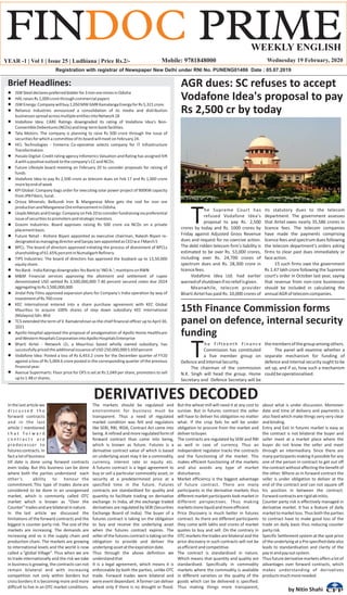YEAR -1 | Vol 1 | Issue 25 | Ludhiana | Price Rs.2/- Wednesday 19 February, 2020
Brief Headlines:
In the last article we
d i s c u s s e d t h e
forward contracts
and in the last
article I mentioned
t h a t f o r w a r d
c o n t r a c t s a r e
predecessor to
futurescontracts.In
factalotofbusiness
till date is done using forward contracts
even today. But this business can be done
where both the parties understand each
other’s ability to honour the
commitment.This type of trades doneare
considered to be done in an unorganised
market, which is commonly called OTC
market which is known as “Over the
Counter”tradesandarebilateralinnature.
In the last article we discussed the
limitations of the forward contracts and the
biggest is counter party risk. The size of the
markets are increasing. The demands are
increasing and so is the supply chain and
production chain. The markets are growing
to international levels and the world is now
called a “global Village”. Thus when we are
to trade internationally and the risk we take
in business is growing, the contracts can not
remain bilateral and with increasing
competition not only within borders but
cross borders it is becoming more and more
difficult to live in an OTC market conditions.
The markets should be regulated and
environment for business must be
transparent. Thus a need of regulated
market condition was felt and regulators
like SEBI, RBI, IRDA, Contract Act came into
being. A refined and more regulated form of
forward contract than came into being,
which is known as future. Futures is a
derivative contract value of which is based
on underlying asset may it be a commodity,
currency, interest rate or equity etc.
A futures contract is a legal agreement to
buy or sell a particular commodity asset, or
security at a predetermined price at a
specified time in the future. Futures
contracts are standardized for quality and
quantity to facilitate trading on derivative
exchange. In India, all the exchange traded
derivatives are regulated by SEBI (Securities
Exchange Board of India). The buyer of a
futures contract is taking on the obligation
to buy and receive the underlying asset
when the futures contract expires. The
seller of the futures contract is taking on the
obligation to provide and deliver the
underlyingassetattheexpirationdate.
Thus through the above definition we
understandthat
It is a legal agreement, which means it is
enforceable by both the parties, unlike OTC
trade. Forward trades were bilateral and
were event dependant. A farmer can deliver
wheat only if there is no drought or flood.
But the wheat mill will need it at any cost to
survive. But in futures contract the seller
will have to deliver his obligation no matter
what. If the crop fails he will be under
obligation to procure from the market and
delivertobuyer.
The contracts are regulated by SEBI and RBI
as well in case of currency. Thus an
independent regulator tracks the contracts
and the functioning of the market. This
makes efficient functioning of the markets
and also avoids any type of market
disturbance.
Market efficiency is the biggest advantage
of future contract. There are many
participants in the derivative markets thus
different market participants look market in
different perspectives. Thus making
marketsmoreliquidandmoreefficient.
Price Discovery is much better in futures
contract. As there are different participants
they come with lakhs and crores of market
quotes to buy and sell. On the contrary in
OTC markets the trades are bilateral and the
price discovery in such contracts will not be
asefficientandcompetitive.
The contract is standardised in nature.
Which means that quantity and quality are
standardised. Specifically in commodity
markets where the commodity is available
in different varieties so the quality of the
goods which can be delivered is specified.
Thus making things more transparent,
about what is under discussion. Moreover
date and time of delivery and payments is
also fixed which make things very very clear
andbinding.
Entry and Exit in futures market is easy as
the contract is not bilateral the buyer and
seller meet at a market place where the
buyer do not know the seller and meet
through an intermediary. Since there are
many participants making it possible for any
one of the person in contract to get out off
the contract without affecting the benefit of
the other. Where as in forward contract the
seller is under obligation to deliver at the
end of the contract and can not square off
his position in between the contract.
Forwardcontractsarerigidabinitio.
Counter party risk is effectively managed in
derivative market. It has a feature of daily
market to market loss. Thus both the parties
to contract have to make good loss of the
trade on daily basis thus reducing counter
partyrisk.
Specific Settlement system at the spot price
of the underlying at a Pre specified date also
leads to standardisation and clarity of the
payinandpayoutsystem.
Thusfuturederivativemarketsoffersalotof
advantages over forward contracts, which
makes understanding of derivatives
productsmuchmoreneeded.
DERIVATIVES DECODED
by Nitin Shahi
15th Finance Commission forms
panel on defence, internal security
funding
he Fifteenth Finance
TCommission has constituted
a five member group on
DefenceandInternalSecurity.
The chairman of the commission
N.K. Singh will head the group. Home
Secretary and Defence Secretary will be
themembersofthegroupamongothers.
The panel will examine whether a
separate mechanism for funding of
defence and internal security ought to be
set up, and if so, how such a mechanism
couldbeoperationalised.
 