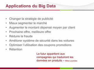 Applications du Big Data
•
•
•
•
•
•
•
•

Changer la stratégie de publicité
Mieux segmenter le marché
Augmenter le montant dépensé moyen par client
Prochaine offre, meilleure offre
Réduire la fraude
Améliorer système de sécurité dans les voitures
Optimiser l’utilisation des coupons promotions
Rétention
Le futur appartient aux
compagnies qui traduiront les
données en produits – Mike Loukides

 