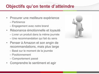 Objectifs qu’on tente d’atteindre
• Procurer une meilleure expérience
– Pertinence
– Engagement avec notre brand

• Résonance émotionnelle et loyauté
– Livrer un produit dans la même journée
– Une recommandation qui fait du sens

• Penser à Amazon et son engin de
recommandations, mais plus large
– Basé sur le moment de la journée
– Positionnement
– Comportement passé

• Comprendre le sentiment et agir

 