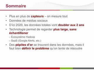 Sommaire
•
•
•
•

Plus en plus de capteurs – on mesure tout
Données de médias sociaux
D’ici 2020, les données totales vont doubler aux 2 ans
Technologie permet de regarder plus large, sans
échantilloner
– Écosystème Hadoop
– SaaS (Google Alerts, etc.)

• Des pépites d’or se trouvent dans les données, mais il
faut bien définir le problème qu’on tente de résoudre

 
