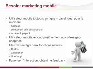Besoin: marketing mobile
• Utilisateur mobile toujours en ligne = canal idéal pour le
rejoindre
– furetage
– comparent prix des produits
– achètent, payent

• Utilisateur mobile répond positivement aux offres géoadaptées
• Utile de s’intégrer aux fonctions natives
– Cartes
– Calendrier
– Une “app”

• Favoriser l’interaction, obtenir le feedback

 