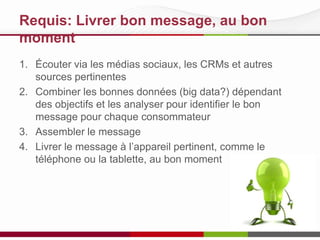 Requis: Livrer bon message, au bon
moment
1. Écouter via les médias sociaux, les CRMs et autres
sources pertinentes
2. Combiner les bonnes données (big data?) dépendant
des objectifs et les analyser pour identifier le bon
message pour chaque consommateur
3. Assembler le message
4. Livrer le message à l’appareil pertinent, comme le
téléphone ou la tablette, au bon moment

 