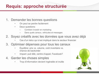 Requis: approche structurée
1. Demander les bonnes questions
•
•

On peut se perdre facilement
Deux questions:
–
–

Combien investir en marketing
Dans quels canaux, véhicules et messages

2. Soyez créatifs avec les données que vous avez déjà
•

Cas d’un telco qui s’est impliqué dans le secteur financier

3. Optimiser dépenses pour tous les canaux
•
•

Équilibre: prix vs. volume, coût inventaire vs.
chance de backorder
Impact: pub télé, centre d’appel, Facebook?

4. Garder les choses simples
•

Trop d’information devient ingérable et inutile

 
