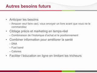 Autres besoins futurs
• Anticiper les besoins
– Amazon veut faire ceci, vous envoyer un livre avant que vous ne le
commandiez

• Ciblage précis et marketing en temps-réel
– Combinaison de l’historique d’achat et le positionnement

• Combiner information pour améliorer la santé
– DNA
– Fuel band
– Calories

• Faciliter l’éducation en ligne en limitant les tricheurs

 