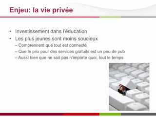 Enjeu: la vie privée
• Investissement dans l’éducation
• Les plus jeunes sont moins soucieux
– Comprennent que tout est connecté
– Que le prix pour des services gratuits est un peu de pub
– Aussi bien que ne soit pas n’importe quoi, tout le temps

 