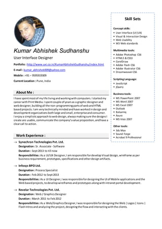 Kumar Abhishek Sudhanshu
User Interface Designer
Portfolio : http://www.uxi.co.in/KumarAbhishekSudhanshu/index.html
E-mail : kumar_abhishek009@yahoo.com
Mobile : +91 – 9595919309
Current Location : Pune,India
About Me :
I have spentmostof mylife livingandworkingwithcomputers.Istartedmy
careerwithPrintMedia.I spentcouple of yearsas a graphic designerand
webdesigner,buildingall the non-programmingpartsof webandHTML
basedprojects.Iam verytechnicallymindedandhave workedindesignand
developmentorganizationsbothlarge andsmall,enterpriseandconsumer.
I enjoya simplisticapproachtowebdesign,alwaysmakingsure the designsI
create are usable,communicate the company’svalue proposition,andhave a
clearcall to action.
Work Experience :
 Synechron Technologies Pvt. Ltd.
Designation: Sr. Associate - Software
Duration : Sept2013 to till now
Responsibilities:Asa UI/UX Designer,I amresponsible fordevelop Visual design, wireframe asper
businessrequirement,prototypes,specificationsandotherdesignartifacts.
 Infosys BPO Ltd.
Designation: ProcessSpecialist
Duration : Feb2012 to Sept2013
Responsibilities:Asa UI Designer,Iwasresponsiblefordesigningthe UIof Mobile applicationsandthe
Webbasedprojects,todevelopwireframesandprototypesalongwithintranetportal development.
 Revelar Technologies Pvt. Ltd.
Designation: Web / GraphicsDesigner
Duration : March 2011 to Feb2012
Responsibilities:Asa Web/GraphicsDesigner,Iwasresponsiblefordesigningthe Web|Logos| Icons |
FlashIntrosand analyzingthe project,designingthe flow andinteractingwiththe clients.
Skill Sets
Concept skills:
 User Interface (UI|UX)
 Visual & Interaction Design
 Web Usability
 W3 Web standards
Multimedia tools:
 Adobe Photoshop CS6
 HTML5 & CSS3
 CorelDraw
 Adobe Flash CS6
 Adobe Illustrator CS6
 Dreamweaver CS6
Scripting Language:
 JavaScript
 jQuery
Business tools:
 MS PowerPoint 2007
 MS Word 2007
 MS Excel 2007
 Outlook
 Balsamiq
 Axure
 MS Visio 2007
Other tools:
 3ds Max
 Sound Forge
 Acrobat 9 Professional
 