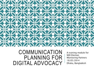 COMMUNICATION
PLANNING FOR
DIGITAL ADVOCACY
A training module for
NDI Election
Monitoring Partners
18/05/2014
Dhaka, Bangladesh
 