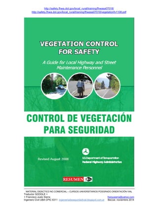 http://safety.fhwa.dot.gov/local_rural/training/fhwasa07018/
http://safety.fhwa.dot.gov/local_rural/training/fhwasa07018/vegetationfv1108.pdf
MATERIAL DIDÁCTICO NO COMERCIAL – CURSOS UNIVERSITARIOS POSGRADO ORIENTACIÓN VIAL
Traductor GOOGLE +
+ Francisco Justo Sierra franjusierra@yahoo.com
Ingeniero Civil UBA CPIC 6311 ingenieriadeseguridadvial.blogspot.com.ar Beccar, noviembre 2014
CONTROL DE VEGETACIÓN
PARA SEGURIDAD
 