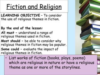 LEARNING OBJECTIVE  – To consider the use of religious themes in fiction. By the end of the lesson: All must –  understand a range of religious themes used in fiction. Most should –  be able to consider why religious themes in fiction may be popular. Some could –  evaluate the impact of religious themes in fiction. Fiction and Religion ,[object Object]