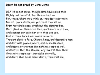 Death be not proud by John Donne DEATH be not proud, though some have called thee Mighty and dreadfull, for, thou art not so, For, those, whom thou think'st, thou dost overthrow, Die not, poore death, nor yet canst thou kill me. From rest and sleepe, which but thy pictures bee, Much pleasure, then from thee, much more must flow, And soonest our best men with thee doe goe, Rest of their bones, and soules deliverie. Thou art slave to Fate, Chance, kings, and desperate men, And dost with poyson, warre, and sicknesse dwell, And poppie, or charmes can make us sleepe as well, And better then thy stroake; why swell'st thou then; One short sleepe past, wee wake eternally, And death shall be no more; death, thou shalt die. 