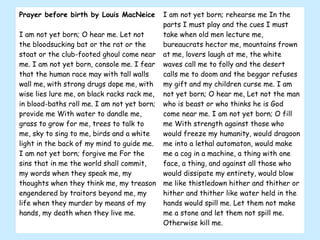 Prayer before birth by Louis MacNeice I am not yet born; O hear me. Let not the bloodsucking bat or the rat or the stoat or the club-footed ghoul come near me. I am not yet born, console me. I fear that the human race may with tall walls wall me, with strong drugs dope me, with wise lies lure me, on black racks rack me, in blood-baths roll me. I am not yet born; provide me With water to dandle me, grass to grow for me, trees to talk to me, sky to sing to me, birds and a white light in the back of my mind to guide me. I am not yet born; forgive me For the sins that in me the world shall commit, my words when they speak me, my thoughts when they think me, my treason engendered by traitors beyond me, my life when they murder by means of my hands, my death when they live me.  I am not yet born; rehearse me In the parts I must play and the cues I must take when old men lecture me, bureaucrats hector me, mountains frown at me, lovers laugh at me, the white waves call me to folly and the desert calls me to doom and the beggar refuses my gift and my children curse me. I am not yet born; O hear me, Let not the man who is beast or who thinks he is God come near me. I am not yet born; O fill me With strength against those who would freeze my humanity, would dragoon me into a lethal automaton, would make me a cog in a machine, a thing with one face, a thing, and against all those who would dissipate my entirety, would blow me like thistledown hither and thither or hither and thither like water held in the hands would spill me. Let them not make me a stone and let them not spill me. Otherwise kill me.  