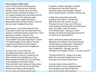 Church Going by Philip Larkin Once I am sure there's nothing going on  I step inside, letting the door thud shut.  Another church: matting, seats, and stone,  And little books; sprawlings of flowers, cut  For Sunday, brownish now; some brass and stuff  Up at the holy end; the small neat organ;  And a tense, musty, unignorable silence,  Brewed God knows how long. Hatless, I take off  My cycle-clips in awkward reverence,  Move forward, run my hand around the font.  From where I stand, the roof looks almost new-  Cleaned or restored? Someone would know: I don't.  Mounting the lectern, I peruse a few  Hectoring large-scale verses, and pronounce  "Here endeth" much more loudly than I'd meant.  The echoes snigger briefly. Back at the door  I sign the book, donate an Irish sixpence,  Reflect the place was not worth stopping for.  Yet stop I did: in fact I often do,  And always end much at a loss like this,  Wondering what to look for; wondering, too,  When churches fall completely out of use  What we shall turn them into, if we shall keep  A few cathedrals chronically on show,  Their parchment, plate, and pyx in locked cases,  And let the rest rent-free to rain and sheep.  Shall we avoid them as unlucky places?  Or, after dark, will dubious women come  To make their children touch a particular stone;  Pick simples for a cancer; or on some  Advised night see walking a dead one?  Power of some sort or other will go on  In games, in riddles, seemingly at random;  But superstition, like belief, must die,  And what remains when disbelief has gone?  Grass, weedy pavement, brambles, buttress, sky,  A shape less recognizable each week,  A purpose more obscure. I wonder who  Will be the last, the very last, to seek  This place for what it was; one of the crew  That tap and jot and know what rood-lofts were?  Some ruin-bibber, randy for antique,  Or Christmas-addict, counting on a whiff  Of gown-and-bands and organ-pipes and myrrh?  Or will he be my representative,  Bored, uninformed, knowing the ghostly silt  Dispersed, yet tending to this cross of ground  Through suburb scrub because it held unspilt  So long and equably what since is found  Only in separation - marriage, and birth,  And death, and thoughts of these - for whom was built  This special shell? For, though I've no idea  What this accoutred frowsty barn is worth,  It pleases me to stand in silence here;  A serious house on serious earth it is,  In whose blent air all our compulsions meet,  Are recognised, and robed as destinies.  And that much never can be obsolete,  Since someone will forever be surprising  A hunger in himself to be more serious,  And gravitating with it to this ground,  Which, he once heard, was proper to grow wise in,  If only that so many dead lie round. 