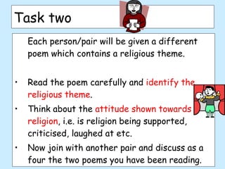 Task two  Each person/pair will be given a different poem which contains a religious theme. Read the poem carefully and  identify the religious theme . Think about the  attitude shown towards religion , i.e. is religion being supported, criticised, laughed at etc. Now join with another pair and discuss as a four the two poems you have been reading.  