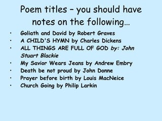 Poem titles – you should have notes on the following… Goliath and David by Robert Graves A CHILD'S HYMN by Charles Dickens ALL THINGS ARE FULL OF GOD  by: John Stuart Blackie My Savior Wears Jeans by Andrew Embry Death be not proud by John Donne Prayer before birth by Louis MacNeice Church Going by Philip Larkin 