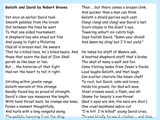 Goliath and David by Robert Graves Yet once an earlier David took  Smooth pebbles from the brook:  Out between the lines he went  To that one-sided tournament,  A shepherd boy who stood out fine  And young to fight a Philistine  Clad all in brazen mail. He swears  That he's killed lions, he's killed bears, And those that scorn the God of Zion Shall perish so like bear or lion.  But ... the historian of that fight  Had not the heart to tell it right. Striding within javelin range,  Goliath marvels at this strange  Goodly-faced boy so proud of strength. David's clear eye measures the length; With hand thrust back, he cramps one knee,  Poises a moment thoughtfully,  And hurls with a long vengeful swing.  The pebble, humming from the sling  Like a wild bee, flies a sure line  For the forehead of the Philistine;  Then ... but there comes a brazen clink,  And quicker than a man can think  Goliath's shield parries each cast.  Clang! clang! and clang! was David's last. Scorn blazes in the Giant's eye,  Towering unhurt six cubits high.  Says foolish David, "Damn your shield!  And damn my sling! but I'll not yield."  He takes his staff of Mamre oak,  A knotted shepherd-staff that's broke  The skull of many a wolf and fox  Come filching lambs from Jesse's flocks. Loud laughs Goliath, and that laugh  Can scatter chariots like blown chaff  To rout; but David, calm and brave,  Holds his ground, for God will save.  Steel crosses wood, a flash, and oh!  Shame for beauty's overthrow!  (God's eyes are dim, His ears are shut.) One cruel backhand sabre-cut  "I'm hit!  I'm killed!" young David cries, Throws blindly forward, chokes ... and dies. And look, spike-helmeted, grey, grim, Goliath straddles over him. 