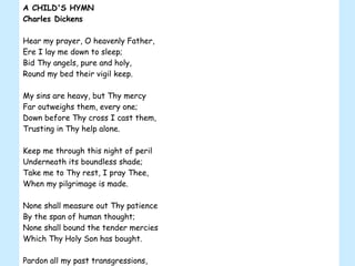 A CHILD'S HYMN Charles Dickens Hear my prayer, O heavenly Father, Ere I lay me down to sleep; Bid Thy angels, pure and holy, Round my bed their vigil keep. My sins are heavy, but Thy mercy Far outweighs them, every one; Down before Thy cross I cast them, Trusting in Thy help alone. Keep me through this night of peril Underneath its boundless shade; Take me to Thy rest, I pray Thee, When my pilgrimage is made. None shall measure out Thy patience By the span of human thought; None shall bound the tender mercies Which Thy Holy Son has bought. Pardon all my past transgressions, Give me strength for days to come; Guide and guard me with Thy blessing Till Thy angels bid me home. 