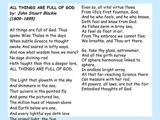 ALL THINGS ARE FULL OF GOD by: John Stuart Blackie (1809-1895) All things are full of God. Thus spoke Wise Thales in the days  When subtle Greece to thought awoke And soared in lofty ways.  And now what wisdom have we more? No sage divining-rod  Hath taught than this a deeper lore, ALL THINGS ARE FULL OF GOD.    The Light that gloweth in the sky And shimmers in the sea,  That quivers in the painted fly  And gems the pictured lea,  The million hues of Heaven above And Earth below are one,  And every lightful eye doth love  The primal light, the Sun.  Even so, all vital virtue flows  From life’s first fountain, God;  And he who feels, and he who knows, Doth feel and know from God.  As fishes swim in briny sea,  As fowl do float in air,  From Thy embrace we cannot flee; We breathe, and Thou art there.    Go, take thy glass, astronomer,  And all the girth survey  Of sphere harmonious linked to sphere,  In endless bright array.  All that far-reaching Science there Can measure with her rod,  All powers, all laws, are but the fair Embodied thoughts of God.  