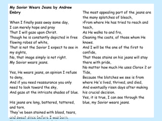 My Savior Wears Jeans by Andrew Embry When I finally pass away some day, I can merely hope and pray That I will gaze upon Christ. Though he is constantly depicted in free flowing robes of white, That is not the Savior I expect to see in my sights, No, that image simply is not right. My Savior wears jeans. Yes, He wears jeans, an opinion I refuse to deny, And if you need reassurance you only need to look toward the sky, And gaze at the intricate shades of blue. His jeans are long, battered, tattered, and torn. They've been stained with blood, tears, and sweat since before I was born. The blue varies through fades, and prices He's paid. The most appealing part of the jeans are the many splotches of bleach, >From where He has tried to reach and teach, As He walks to and fro, Cleaning the coats, of those whom He knows. And I will be the one of the first to confide, That those stains on his jeans will stay there with pride, No matter how much He uses Clorox 2 or Tide, Because the blotches we see is from where He's lived, thrived, and died, And eventually risen days after making his crucial decision. Yes, it is true, I can see through the blue, my Savior wears jeans.  