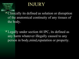 INJURY
Clinically its defined as solution or disruption
of the anatomical continuity of any tissues of
the body.
Legally under section 44 IPC, its defined as
any harm whatever illegally caused to any
person in body,mind,reputation or property.
 