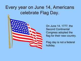 Every year on June 14, Americans
celebrate Flag Day.
On June 14, 1777, the
Second Continental
Congress adopted the
flag for their new country.
Flag day is not a federal
holiday.
 