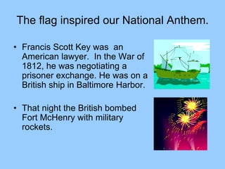 The flag inspired our National Anthem.
• Francis Scott Key was an
American lawyer. In the War of
1812, he was negotiating a
prisoner exchange. He was on a
British ship in Baltimore Harbor.
• That night the British bombed
Fort McHenry with military
rockets.
 