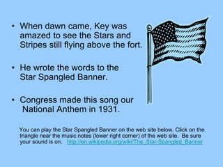 • When dawn came, Key was
amazed to see the Stars and
Stripes still flying above the fort.
• He wrote the words to the
Star Spangled Banner.
• Congress made this song our
National Anthem in 1931.
You can play the Star Spangled Banner on the web site below. Click on the
triangle near the music notes (lower right corner) of the web site. Be sure
your sound is on. http://en.wikipedia.org/wiki/The_Star-Spangled_Banner
 