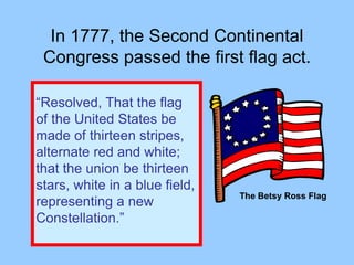 In 1777, the Second Continental
Congress passed the first flag act.
“Resolved, That the flag
of the United States be
made of thirteen stripes,
alternate red and white;
that the union be thirteen
stars, white in a blue field,
representing a new
Constellation.”
The Betsy Ross Flag
 
