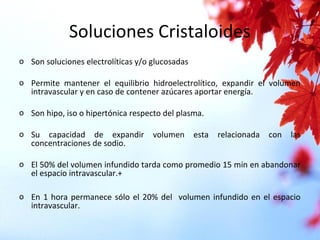 Soluciones Cristaloides
o Son soluciones electrolíticas y/o glucosadas
o Permite mantener el equilibrio hidroelectrolítico, expandir el volumen
intravascular y en caso de contener azúcares aportar energía.
o Son hipo, iso o hipertónica respecto del plasma.
o Su capacidad de expandir volumen esta relacionada con las
concentraciones de sodio.
o El 50% del volumen infundido tarda como promedio 15 min en abandonar
el espacio intravascular.+
o En 1 hora permanece sólo el 20% del volumen infundido en el espacio
intravascular.
 