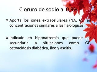 Cloruro de sodio al 0,9%
o Aporta los iones extracelulares (NA, CL) en
concentraciones similares a las fisiológicas.
o Indicado en hiponatremia que puede ser
secundaria a situaciones como GE,
cetoacidosis diabética, íleo y ascitis.
 