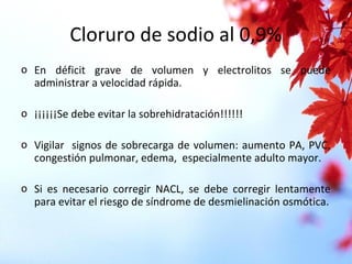 Cloruro de sodio al 0,9%
o En déficit grave de volumen y electrolitos se puede
administrar a velocidad rápida.
o ¡¡¡¡¡¡Se debe evitar la sobrehidratación!!!!!!
o Vigilar signos de sobrecarga de volumen: aumento PA, PVC,
congestión pulmonar, edema, especialmente adulto mayor.
o Si es necesario corregir NACL, se debe corregir lentamente
para evitar el riesgo de síndrome de desmielinación osmótica.
 