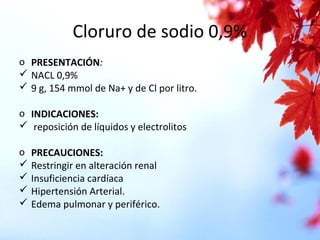 Cloruro de sodio 0,9%
o PRESENTACIÓN:
 NACL 0,9%
 9 g, 154 mmol de Na+ y de Cl por litro.
o INDICACIONES:
 reposición de líquidos y electrolitos
o PRECAUCIONES:
 Restringir en alteración renal
 Insuficiencia cardíaca
 Hipertensión Arterial.
 Edema pulmonar y periférico.
 