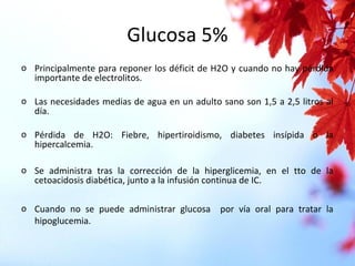 Glucosa 5%
o Principalmente para reponer los déficit de H2O y cuando no hay pérdida
importante de electrolitos.
o Las necesidades medias de agua en un adulto sano son 1,5 a 2,5 litros al
día.
o Pérdida de H2O: Fiebre, hipertiroidismo, diabetes insípida o la
hipercalcemia.
o Se administra tras la corrección de la hiperglicemia, en el tto de la
cetoacidosis diabética, junto a la infusión continua de IC.
o Cuando no se puede administrar glucosa por vía oral para tratar la
hipoglucemia.
 
