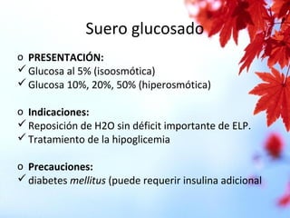Suero glucosado
o PRESENTACIÓN:
Glucosa al 5% (isoosmótica)
Glucosa 10%, 20%, 50% (hiperosmótica)
o Indicaciones:
Reposición de H2O sin déficit importante de ELP.
Tratamiento de la hipoglicemia
o Precauciones:
diabetes mellitus (puede requerir insulina adicional
 