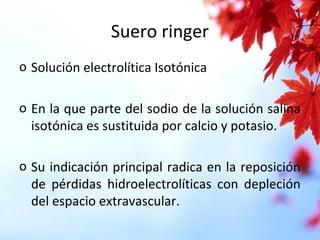 Suero ringer
o Solución electrolítica Isotónica
o En la que parte del sodio de la solución salina
isotónica es sustituida por calcio y potasio.
o Su indicación principal radica en la reposición
de pérdidas hidroelectrolíticas con depleción
del espacio extravascular.
 