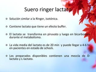 Suero ringer lactato
o Solución similar a la Ringer, isotónica.
o Contiene lactato que tiene un efecto buffer.
o El lactato se transforma en piruvato y luego en bicarbonato
durante el metabolismo.
o La vida media del lactato es de 20 min y puede llegar a 4-6 hr
en pacientes en estado de schock.
o Los preparados disponibles contienen una mezcla de D-
lactato y L-lactato.
 