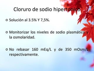 Cloruro de sodio hipertonico
o Solución al 3.5% Y 7,5%.
o Monitorizar los niveles de sodio plasmático y
la osmolaridad.
o No rebasar 160 mEq/L y de 350 mOsm/L
respectivamente.
 