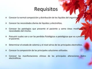 Requisitos
o Conocer la normal composición y distribución de los líquidos del organismo.
o Conocer las necesidades diarias de líquidos y electrolitos.
o Conocer las patologías que presente el paciente y como éstas modifican las
necesidades del mismo.
o Presumir cuales van a ser las perdidas fisiológicas o patológicas que va a presentar
el paciente.
o Determinar el estado de volemia y el nivel sérico de los principales electrolitos.
o Conocer la composición de las principales soluciones utilizadas.
o Conocer las manifestaciones clínicas de las principales alteraciones hidro-
electrolíticas.
 