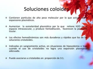 Soluciones coloides
o Contienen partículas de alto peso molecular por lo que actúan como
expansores plasmáticos.
o Aumentan la osmolaridad plasmática por lo que retiene H2O en el
espacio intravascular, y produce hemodilución, favorecen la perfusión
tisular.
o Los efectos hemodinámicos son más duraderos y rápidos que los de las
soluciones cristaloides.
o Indicadas en sangramiento activo, en situaciones de hipovolemia o bien
cuando el uso de cristaloides no logra una expansión plasmática
adecuada.
o Puede asociarse a cristaloides en proporción de 3:1.
 