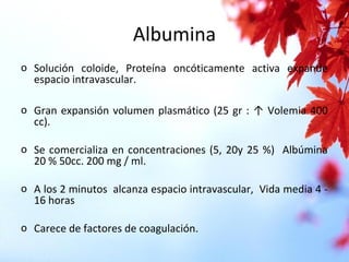 Albumina
o Solución coloide, Proteína oncóticamente activa expande
espacio intravascular.
o Gran expansión volumen plasmático (25 gr : ↑ Volemia 400
cc).
o Se comercializa en concentraciones (5, 20y 25 %) Albúmina
20 % 50cc. 200 mg / ml.
o A los 2 minutos alcanza espacio intravascular, Vida media 4 -
16 horas
o Carece de factores de coagulación.
 