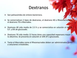 Dextranos
o Son polisacáridos de síntesis bacteriana.
o Se comercializan 2 tipos de dextranos, el dextrano 40 o Rheomacrodex y
el dextrano 70 o Macrodex.
o Dextrano 40 vida media de 2-3 h y se comercializa en solución al 6% de
S.F. y 6% de glucosado.
o Dextrano 70 vida media 12 horas tiene una capacidad expansora mayor a
la albúmina. Se presenta en solución al 10% SF o glucosada.
o Tanto el Macrodex como el Rheomacrodex deben ser administrados junto
a soluciones cristaloides.
 