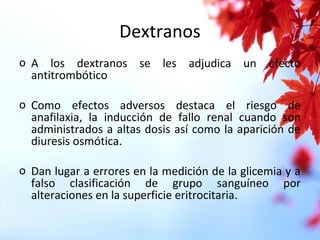 Dextranos
o A los dextranos se les adjudica un efecto
antitrombótico
o Como efectos adversos destaca el riesgo de
anafilaxia, la inducción de fallo renal cuando son
administrados a altas dosis así como la aparición de
diuresis osmótica.
o Dan lugar a errores en la medición de la glicemia y a
falso clasificación de grupo sanguíneo por
alteraciones en la superficie eritrocitaria.
 