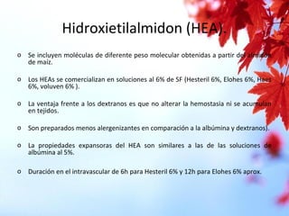 Hidroxietilalmidon (HEA).
o Se incluyen moléculas de diferente peso molecular obtenidas a partir del almidón
de maíz.
o Los HEAs se comercializan en soluciones al 6% de SF (Hesteril 6%, Elohes 6%, Haes
6%, voluven 6% ).
o La ventaja frente a los dextranos es que no alterar la hemostasia ni se acumulan
en tejidos.
o Son preparados menos alergenizantes en comparación a la albúmina y dextranos).
o La propiedades expansoras del HEA son similares a las de las soluciones de
albúmina al 5%.
o Duración en el intravascular de 6h para Hesteril 6% y 12h para Elohes 6% aprox.
 