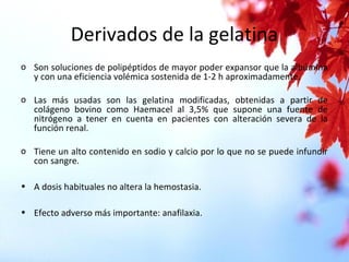 Derivados de la gelatina
o Son soluciones de polipéptidos de mayor poder expansor que la albúmina
y con una eficiencia volémica sostenida de 1-2 h aproximadamente.
o Las más usadas son las gelatina modificadas, obtenidas a partir de
colágeno bovino como Haemacel al 3,5% que supone una fuente de
nitrógeno a tener en cuenta en pacientes con alteración severa de la
función renal.
o Tiene un alto contenido en sodio y calcio por lo que no se puede infundir
con sangre.
• A dosis habituales no altera la hemostasia.
• Efecto adverso más importante: anafilaxia.
 
