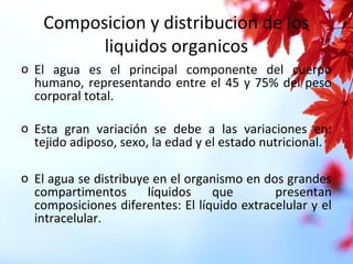Composicion y distribucion de los
liquidos organicos
o El agua es el principal componente del cuerpo
humano, representando entre el 45 y 75% del peso
corporal total.
o Esta gran variación se debe a las variaciones en:
tejido adiposo, sexo, la edad y el estado nutricional.
o El agua se distribuye en el organismo en dos grandes
compartimentos líquidos que presentan
composiciones diferentes: El líquido extracelular y el
intracelular.
 