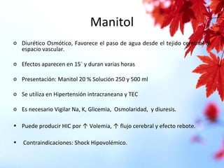 Manitol
o Diurético Osmótico, Favorece el paso de agua desde el tejido cerebral al
espacio vascular.
o Efectos aparecen en 15` y duran varias horas
o Presentación: Manitol 20 % Solución 250 y 500 ml
o Se utiliza en Hipertensión intracraneana y TEC
o Es necesario Vigilar Na, K, Glicemia, Osmolaridad, y diuresis.
• Puede producir HIC por ↑ Volemia, ↑ flujo cerebral y efecto rebote.
• Contraindicaciones: Shock Hipovolémico.
 